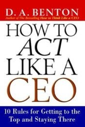 book cover of How to Act Like a CEO: 10 Rules for Getting to the Top and Staying There by D. A. Benton