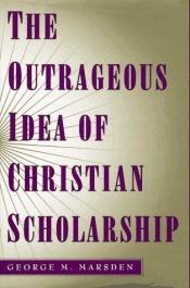 book cover of The outrageous idea of Christian scholarship by George M. Marsden