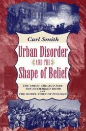 book cover of Urban Disorder and the Shape of Belief : The Great Chicago Fire, the Haymarket Bomb, and the Model Town of Pullman by Carl S. Smith