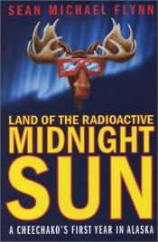 book cover of Land of the Radioactive Midnight Sun: A Cheechako's First Year in Alaska by Sean Michael Flynn