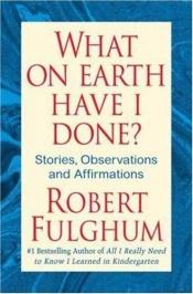 book cover of What on Earth Have I Done?: Stories, Observations, and Affirmations by Robert Fulghum