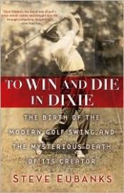 book cover of To win and die in Dixie : the birth of the modern golf swing and the mysterious death of its creator by Steve Eubanks