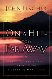 book cover of On a Hill Too Far Away: Putting the Cross Back into the Center of Our Lives by John Fischer