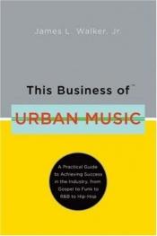 book cover of This Business of Urban Music: A Practical Guide to Achieving Success in the Industry, from Gospel to Funk to R&B to Hip-Hop by James L. Walker