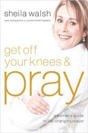 book cover of Get Off Your Knees and Pray: A Woman's Guide to Life-Changing Prayer by Sheila Walsh