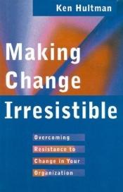 book cover of Making Change Irresistible: Overcoming Resistance to Change in Your Organization by Ken Hultman