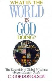 book cover of What in the World Is God Doing: The Essentials of Global Missions: An Introductory Guide by C. Gordon Olson