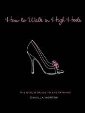 book cover of How to walk with high heels: the girl's guide to everything by Camilla Morton