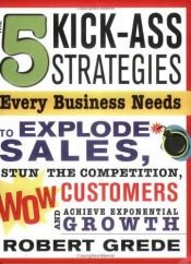 book cover of 5 Kick-Ass Strategies Every Business Needs: To Explode Sales, Stun the Competition, Wow Customers and Achieve Exponential Growth by Robert Grede