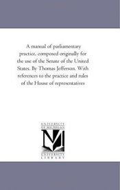 book cover of A manual of parliamentary practice, composed originally for the use of the Senate of the United States. By Thomas Jeffer by Michigan Historical Reprint Series