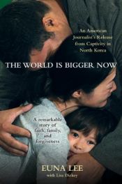 book cover of The World Is Bigger Now: An American Journalist's Rescue from Captivity in North Korea . . . A Remarkable Story of Faith, Family, and Forgiveness by Euna Lee|Lisa Dickey