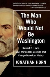 book cover of The Man Who Would Not Be Washington: Robert E. Lee's Civil War and His Decision That Changed American History by Jonathan Horn